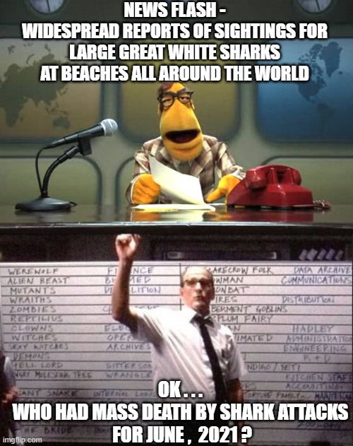 Sharks with White Privilege | NEWS FLASH -
WIDESPREAD REPORTS OF SIGHTINGS FOR LARGE GREAT WHITE SHARKS AT BEACHES ALL AROUND THE WORLD; OK . . .
WHO HAD MASS DEATH BY SHARK ATTACKS
 FOR JUNE ,  2021 ? | image tagged in muppet news flash,2021,biden,panic,armageddon,liberals | made w/ Imgflip meme maker
