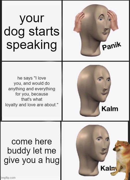 Panik Kalm Panik | your dog starts speaking; he says "I love you, and would do anything and everything for you, because that's what loyalty and love are about."; come here buddy let me give you a hug | image tagged in memes,panik kalm panik | made w/ Imgflip meme maker