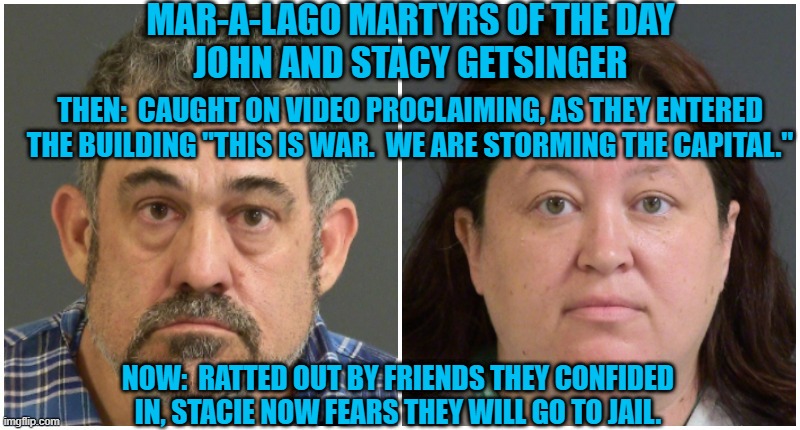 "Honor Amog Thieves?" Forget about it! | MAR-A-LAGO MARTYRS OF THE DAY
JOHN AND STACY GETSINGER; THEN:  CAUGHT ON VIDEO PROCLAIMING, AS THEY ENTERED THE BUILDING "THIS IS WAR.  WE ARE STORMING THE CAPITAL."; NOW:  RATTED OUT BY FRIENDS THEY CONFIDED IN, STACIE NOW FEARS THEY WILL GO TO JAIL. | image tagged in politics | made w/ Imgflip meme maker