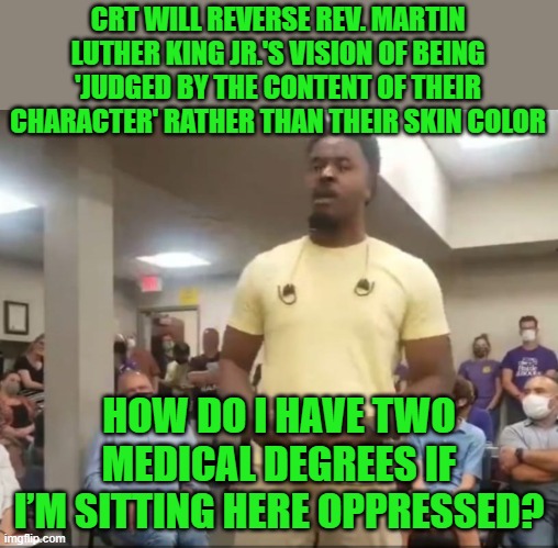 This guy destroys CRT in less than three minutes. Link to video in comments. | CRT WILL REVERSE REV. MARTIN LUTHER KING JR.'S VISION OF BEING 'JUDGED BY THE CONTENT OF THEIR CHARACTER' RATHER THAN THEIR SKIN COLOR; HOW DO I HAVE TWO MEDICAL DEGREES IF I’M SITTING HERE OPPRESSED? | image tagged in crt,racism | made w/ Imgflip meme maker