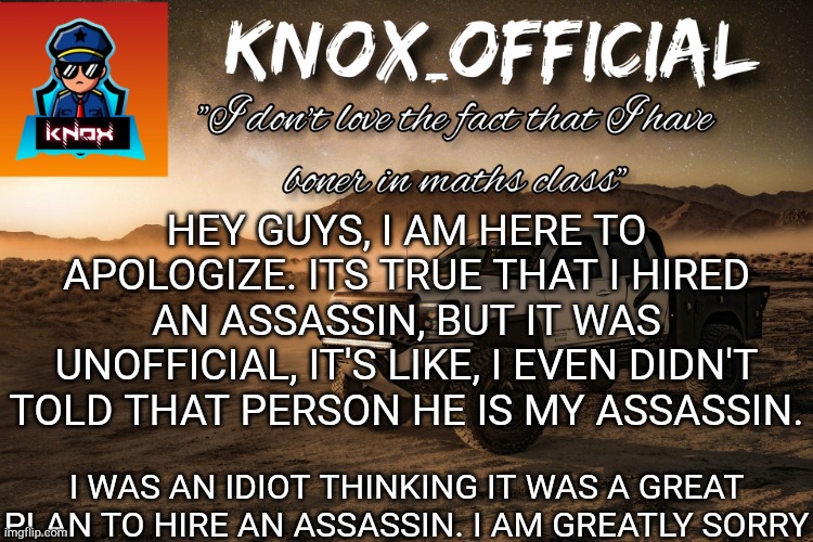 Also, i have fired him now | HEY GUYS, I AM HERE TO APOLOGIZE. ITS TRUE THAT I HIRED AN ASSASSIN, BUT IT WAS UNOFFICIAL, IT'S LIKE, I EVEN DIDN'T TOLD THAT PERSON HE IS MY ASSASSIN. I WAS AN IDIOT THINKING IT WAS A GREAT PLAN TO HIRE AN ASSASSIN. I AM GREATLY SORRY | image tagged in knox_official announcement page v4 | made w/ Imgflip meme maker