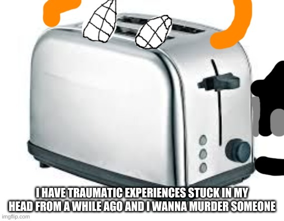 Carlos as a Toaster | I HAVE TRAUMATIC EXPERIENCES STUCK IN MY HEAD FROM A WHILE AGO AND I WANNA MURDER SOMEONE | image tagged in carlos as a toaster | made w/ Imgflip meme maker