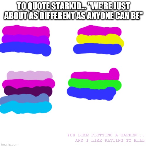 my amazing flag drawings | TO QUOTE STARKID... "WE'RE JUST ABOUT AS DIFFERENT AS ANYONE CAN BE"; YOU LIKE PLOTTING A GARDEN... AND I LIKE PLTTING TO KILL | image tagged in memes,blank transparent square | made w/ Imgflip meme maker