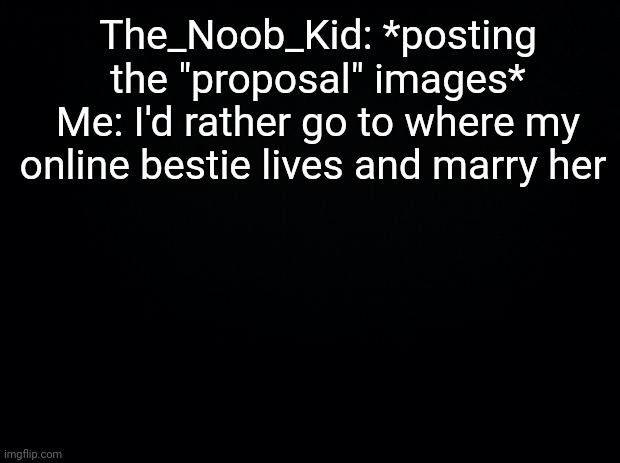 Black background | The_Noob_Kid: *posting the "proposal" images*
Me: I'd rather go to where my online bestie lives and marry her | image tagged in black background | made w/ Imgflip meme maker