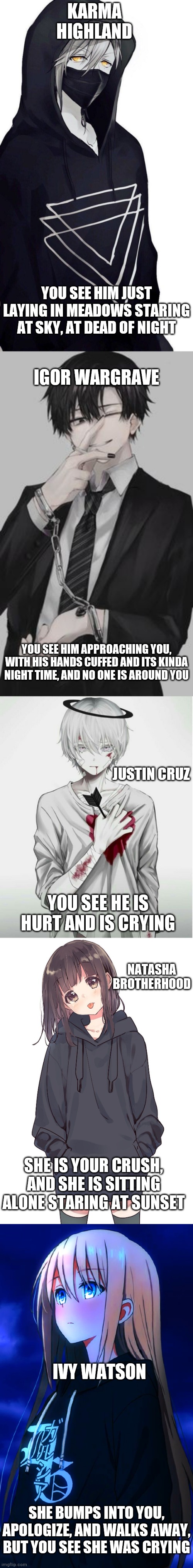 Select for romance RP. If your OC is Male, say m of for female say f | KARMA HIGHLAND; YOU SEE HIM JUST LAYING IN MEADOWS STARING AT SKY, AT DEAD OF NIGHT; IGOR WARGRAVE; YOU SEE HIM APPROACHING YOU, WITH HIS HANDS CUFFED AND ITS KINDA NIGHT TIME, AND NO ONE IS AROUND YOU; JUSTIN CRUZ; YOU SEE HE IS HURT AND IS CRYING; NATASHA BROTHERHOOD; SHE IS YOUR CRUSH, AND SHE IS SITTING ALONE STARING AT SUNSET; IVY WATSON; SHE BUMPS INTO YOU, APOLOGIZE, AND WALKS AWAY, BUT YOU SEE SHE WAS CRYING | image tagged in roleplaying | made w/ Imgflip meme maker