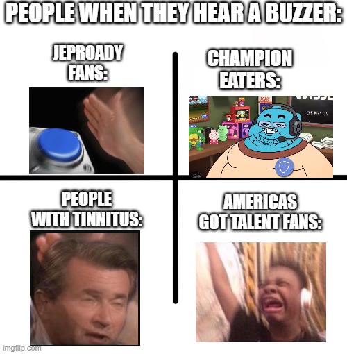 people when: | PEOPLE WHEN THEY HEAR A BUZZER:; JEPROADY FANS:; CHAMPION EATERS:; AMERICAS GOT TALENT FANS:; PEOPLE WITH TINNITUS: | image tagged in memes,blank starter pack | made w/ Imgflip meme maker