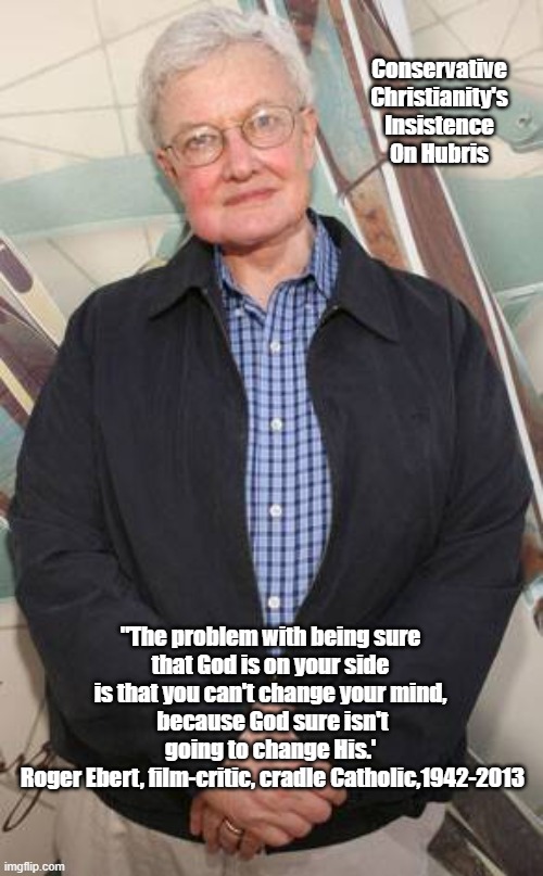 "The Problem With Being Sure That God Is On Your Side..." | Conservative Christianity's Insistence On Hubris; "The problem with being sure 
that God is on your side 
is that you can't change your mind, 
because God sure isn't going to change His.' 
Roger Ebert, film-critic, cradle Catholic,1942-2013 | image tagged in roger ebert,god is on my side,god is on your side,absolutism,presumption,self-certainty | made w/ Imgflip meme maker