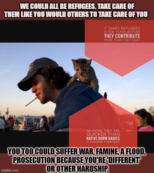 You too could be a refugee | WE COULD ALL BE REFUGEES. TAKE CARE OF THEM LIKE YOU WOULD OTHERS TO TAKE CARE OF YOU; YOU TOO COULD SUFFER WAR, FAMINE, A FLOOD, 
PROSECUTION BECAUSE YOU'RE 'DIFFERENT' 
OR OTHER HARDSHIP. | image tagged in refugees,humanity,human rights | made w/ Imgflip meme maker