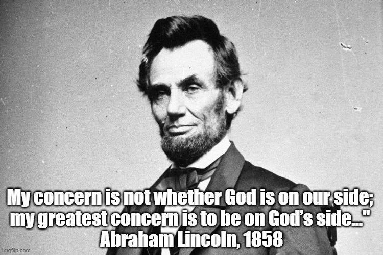 Abe Lincoln: "My Concern Is Not Whether God Is On Our Side..." | My concern is not whether God is on our side; 
my greatest concern is to be on God’s side..." 
Abraham Lincoln, 1858 | image tagged in abe lincoln,abraham lincoln,on god's side | made w/ Imgflip meme maker