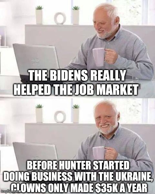 Politics and stuff | THE BIDENS REALLY HELPED THE JOB MARKET; BEFORE HUNTER STARTED DOING BUSINESS WITH THE UKRAINE,  CLOWNS ONLY MADE $35K A YEAR | image tagged in memes,hide the pain harold | made w/ Imgflip meme maker