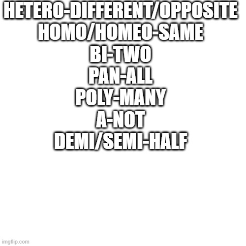 facts and logic | HETERO-DIFFERENT/OPPOSITE
HOMO/HOMEO-SAME
BI-TWO
PAN-ALL
POLY-MANY
A-NOT
DEMI/SEMI-HALF | image tagged in memes,blank transparent square | made w/ Imgflip meme maker