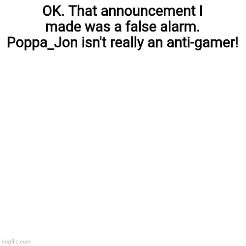 I didn't know it was a joke! | OK. That announcement I made was a false alarm. Poppa_Jon isn't really an anti-gamer! | image tagged in memes,blank transparent square,gaming,announcement,false alarm | made w/ Imgflip meme maker