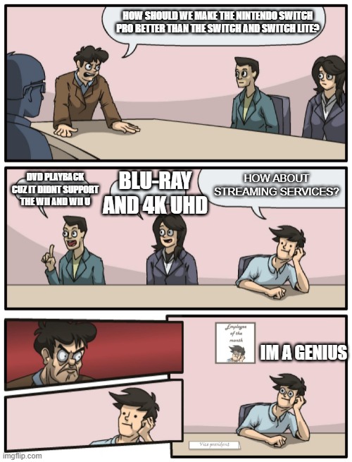 Nintendo Switch Pro Release? | HOW SHOULD WE MAKE THE NINTENDO SWITCH PRO BETTER THAN THE SWITCH AND SWITCH LITE? DVD PLAYBACK CUZ IT DIDNT SUPPORT THE WII AND WII U; HOW ABOUT STREAMING SERVICES? BLU-RAY AND 4K UHD; IM A GENIUS | image tagged in boardroom meeting unexpected ending | made w/ Imgflip meme maker