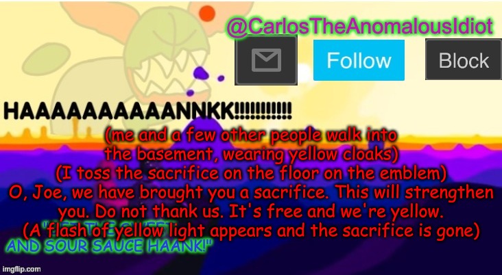 You decide who the sacrifice is | (me and a few other people walk into the basement, wearing yellow cloaks)
(I toss the sacrifice on the floor on the emblem)
O, Joe, we have brought you a sacrifice. This will strengthen you. Do not thank us. It's free and we're yellow.
(A flash of yellow light appears and the sacrifice is gone) | made w/ Imgflip meme maker