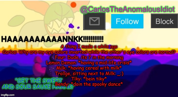 I need mental help | A thing I made a while ago
Carlos: Why are my eye colors inverted while the other's eye colors are normal?
Four: Dude, its 7 in the morning
Lemon Demon: *having a mid-life crisis*
Milk: *having cereal with milk*
Trollge, sitting next to Milk: _:)
Tiky: *bein tiky*
Bendy: *doin the spooky dance* | made w/ Imgflip meme maker