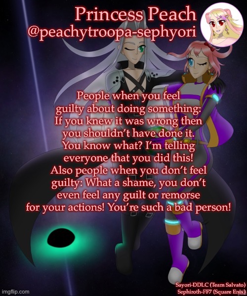 People when you feel guilty about doing something: If you knew it was wrong then you shouldn’t have done it.
You know what? I’m telling everyone that you did this!
Also people when you don’t feel guilty: What a shame, you don’t even feel any guilt or remorse for your actions! You’re such a bad person! | image tagged in sayori and sephiroth | made w/ Imgflip meme maker