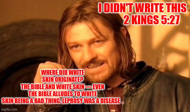 One Does Not Simply | I DIDN'T WRITE THIS             2 KINGS 5:27; WHERE DID WHITE SKIN ORIGINATE?
THE BIBLE AND WHITE SKIN — EVEN THE BIBLE ALLUDES TO WHITE SKIN BEING A BAD THING. LEPROSY WAS A DISEASE  . | image tagged in memes,one does not simply | made w/ Imgflip meme maker