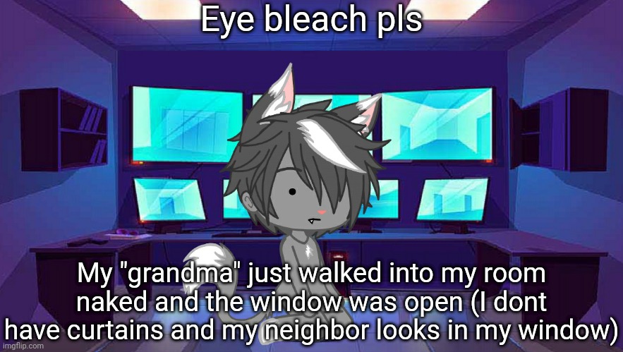 . | Eye bleach pls; My "grandma" just walked into my room naked and the window was open (I dont have curtains and my neighbor looks in my window) | image tagged in e | made w/ Imgflip meme maker
