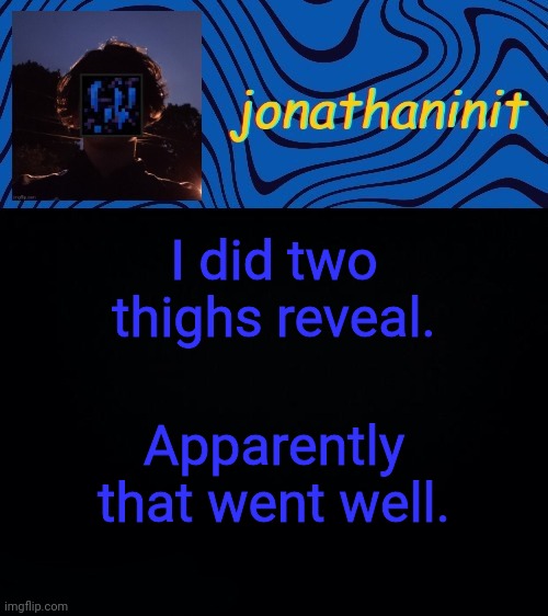just jonathaninit 3.0 | I did two thighs reveal. Apparently that went well. | image tagged in just jonathaninit 3 0 | made w/ Imgflip meme maker