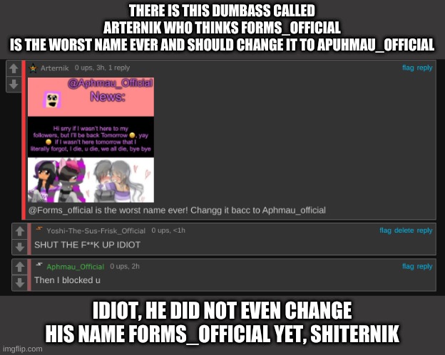 THERE IS THIS DUMBASS CALLED ARTERNIK WHO THINKS FORMS_OFFICIAL IS THE WORST NAME EVER AND SHOULD CHANGE IT TO APUHMAU_OFFICIAL; IDIOT, HE DID NOT EVEN CHANGE HIS NAME FORMS_OFFICIAL YET, SHITERNIK | made w/ Imgflip meme maker