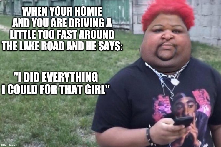 WHEN YOUR HOMIE AND YOU ARE DRIVING A LITTLE TOO FAST AROUND THE LAKE ROAD AND HE SAYS:; "I DID EVERYTHING I COULD FOR THAT GIRL" | image tagged in funny memes | made w/ Imgflip meme maker