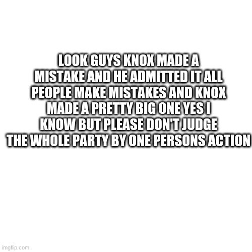 Blank Transparent Square | LOOK GUYS KNOX MADE A MISTAKE AND HE ADMITTED IT ALL PEOPLE MAKE MISTAKES AND KNOX MADE A PRETTY BIG ONE YES I KNOW BUT PLEASE DON'T JUDGE THE WHOLE PARTY BY ONE PERSONS ACTION | image tagged in memes,blank transparent square | made w/ Imgflip meme maker