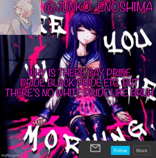 Junko’s announcement template #6 | WHY IS THERE GAY PRIDE PRIDE BLACK PRIDE ETC. BUT THERE’S NO WHITE PRIDE LIKE BRUH | image tagged in junko s announcement template 6 | made w/ Imgflip meme maker