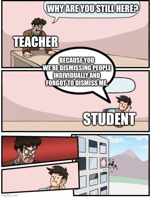 When you weren’t dismissed | WHY ARE YOU STILL HERE? TEACHER; BECAUSE YOU WE’RE DISMISSING PEOPLE INDIVIDUALLY AND FORGOT TO DISMISS ME. STUDENT | image tagged in boardroom meeting suggestion day off,school,teachers | made w/ Imgflip meme maker