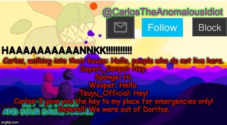 I dare anyone here to draw this scenario XD | Carlos, walking into their house: Hello, people who do not live here.
Sayori_Senpai: Hey.
Sponge: Hi.
Wooper: Hello.
Tsuyu_Official: Hey!
Carlos: I gave you the key to my place for emergencies only!
3nderall: We were out of Doritos. | made w/ Imgflip meme maker