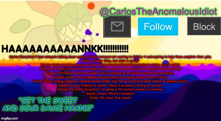 *WhEeZe* | Carlos: Everytime I hear someone talking about updog, I’m torn between not wanting to fall for it and wanting to help them complete their joke.
Sayori_Senpai: Okay, but what is updog?
Sponge: Updog is a long sausage in a bun, often served with ketchup, mustard, onions, and/or relish.
Wooper: Not, that’s a hot dog. An updog is when a new version or patch of an application is released.
Tsuyu_Official: No, that's an update. You’re thinking of the fourth largest city in Sweden.
3nderall: Surely, that’s Uppsala, where’s updog is the giant spider in Harry Potter.
Carlos: That’s Aragog. Updog is a symbol conventionally used for an arbitrarily small number in analysis proofs.
Wooper: You’re thinking of epsilon. Updog is an upward-moving air current.
Sponge: No, that’s an updraft. An updog is the modern version of a henway.
Sayori_Senpai: What’s a henway??
Carlos: Oh, about five pounds. | made w/ Imgflip meme maker