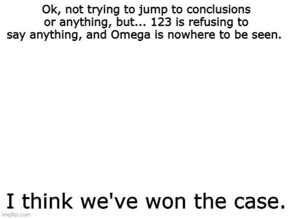 Does anybody have any idea what's happening? | Ok, not trying to jump to conclusions or anything, but... 123 is refusing to say anything, and Omega is nowhere to be seen. I think we've won the case. | image tagged in blank white template | made w/ Imgflip meme maker