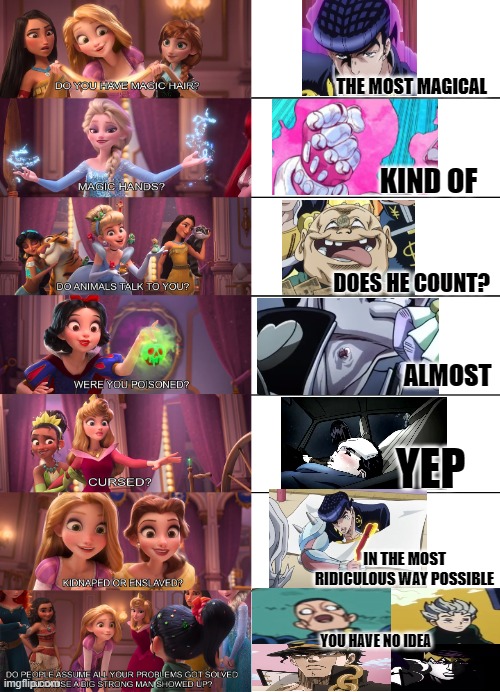Bruh xD | THE MOST MAGICAL; KIND OF; DOES HE COUNT? ALMOST; YEP; IN THE MOST RIDICULOUS WAY POSSIBLE; YOU HAVE NO IDEA | image tagged in disney princess,funny,memes,josuke,jojo's bizarre adventure,anime | made w/ Imgflip meme maker