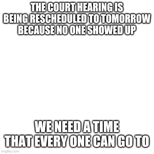 Blank Transparent Square | THE COURT HEARING IS BEING RESCHEDULED TO TOMORROW BECAUSE NO ONE SHOWED UP; WE NEED A TIME THAT EVERY ONE CAN GO TO | image tagged in memes,blank transparent square | made w/ Imgflip meme maker