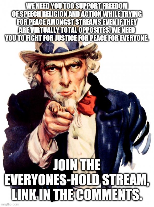 We need you! | WE NEED YOU TOO SUPPORT FREEDOM OF SPEECH RELIGION AND ACTION WHILE TRYING FOR PEACE AMONGST STREAMS EVEN IF THEY ARE VIRTUALLY TOTAL OPPOSITES, WE NEED YOU TO FIGHT FOR JUSTICE FOR PEACE FOR EVERYONE. JOIN THE EVERYONES-HOLD STREAM, LINK IN THE COMMENTS. | image tagged in memes,uncle sam | made w/ Imgflip meme maker