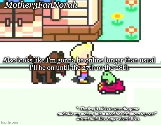 :D | Also looks like I'm gonna be online longer than usual
I'll be on until the 27th or the 28th | image tagged in norah's frog car template | made w/ Imgflip meme maker