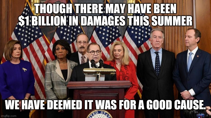 House Democrats | THOUGH THERE MAY HAVE BEEN $1 BILLION IN DAMAGES THIS SUMMER WE HAVE DEEMED IT WAS FOR A GOOD CAUSE. | image tagged in house democrats | made w/ Imgflip meme maker