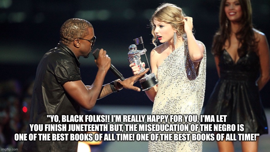 Black folks | "YO, BLACK FOLKS!! I'M REALLY HAPPY FOR YOU, I'MA LET YOU FINISH JUNETEENTH BUT, THE MISEDUCATION OF THE NEGRO IS ONE OF THE BEST BOOKS OF ALL TIME! ONE OF THE BEST BOOKS OF ALL TIME!" | image tagged in funny memes | made w/ Imgflip meme maker