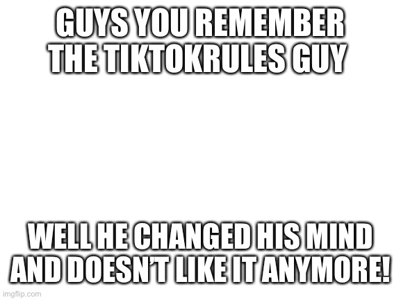 Tiktokrules changed his mind! | GUYS YOU REMEMBER THE TIKTOKRULES GUY; WELL HE CHANGED HIS MIND AND DOESN’T LIKE IT ANYMORE! | image tagged in blank white template,tik tok sucks | made w/ Imgflip meme maker
