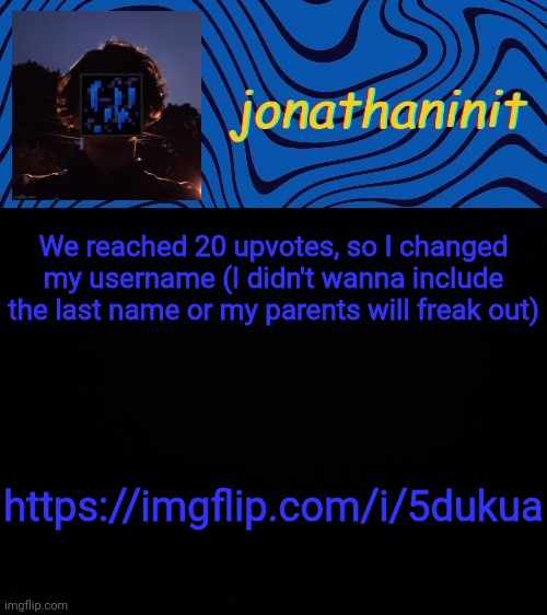 https://imgflip.com/i/5dukua | We reached 20 upvotes, so I changed my username (I didn't wanna include the last name or my parents will freak out); https://imgflip.com/i/5dukua | image tagged in just jonathaninit 3 0 | made w/ Imgflip meme maker
