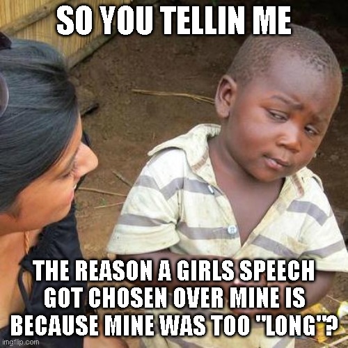 Sequal to the one before | SO YOU TELLIN ME; THE REASON A GIRLS SPEECH GOT CHOSEN OVER MINE IS BECAUSE MINE WAS TOO "LONG"? | image tagged in memes,third world skeptical kid,school,sexism | made w/ Imgflip meme maker