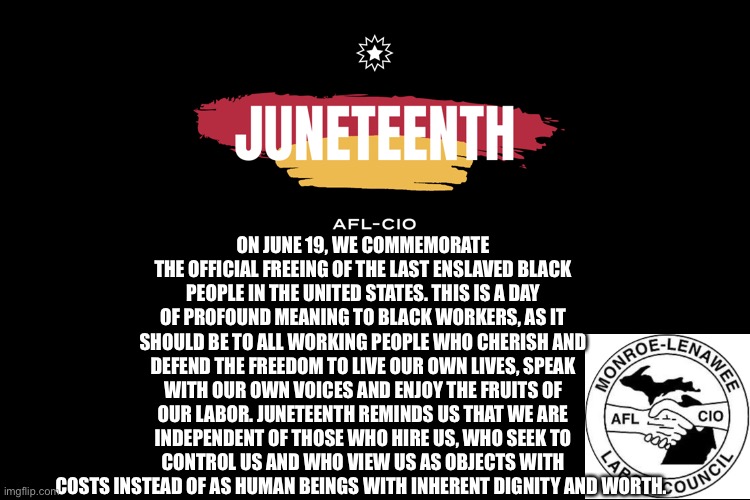 Monroe Lenawee AFL-CIO JUNETEETH | ON JUNE 19, WE COMMEMORATE THE OFFICIAL FREEING OF THE LAST ENSLAVED BLACK PEOPLE IN THE UNITED STATES. THIS IS A DAY OF PROFOUND MEANING TO BLACK WORKERS, AS IT SHOULD BE TO ALL WORKING PEOPLE WHO CHERISH AND DEFEND THE FREEDOM TO LIVE OUR OWN LIVES, SPEAK WITH OUR OWN VOICES AND ENJOY THE FRUITS OF OUR LABOR. JUNETEENTH REMINDS US THAT WE ARE INDEPENDENT OF THOSE WHO HIRE US, WHO SEEK TO CONTROL US AND WHO VIEW US AS OBJECTS WITH COSTS INSTEAD OF AS HUMAN BEINGS WITH INHERENT DIGNITY AND WORTH. | image tagged in labor day,union | made w/ Imgflip meme maker