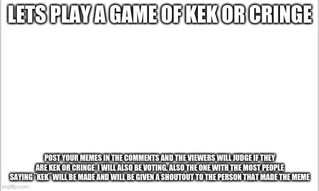white background | LETS PLAY A GAME OF KEK OR CRINGE; POST YOUR MEMES IN THE COMMENTS AND THE VIEWERS WILL JUDGE IF THEY ARE KEK OR CRINGE  I WILL ALSO BE VOTING. ALSO THE ONE WITH THE MOST PEOPLE SAYING ¨KEK¨ WILL BE MADE AND WILL BE GIVEN A SHOUTOUT TO THE PERSON THAT MADE THE MEME | image tagged in white background | made w/ Imgflip meme maker