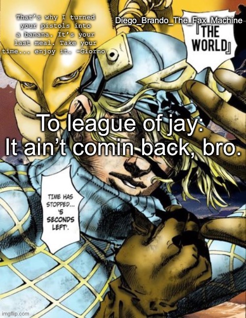 Sorry dude no way | To league of jay: 
It ain’t comin back, bro. | image tagged in diego_brando_the_fax_machine has something to say | made w/ Imgflip meme maker