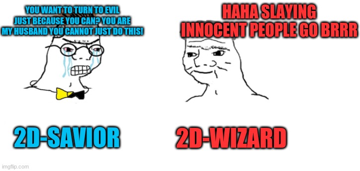 2D-Savior used to be 2D-Wizard's wife until he slayed innocent people and raged | YOU WANT TO TURN TO EVIL JUST BECAUSE YOU CAN? YOU ARE MY HUSBAND YOU CANNOT JUST DO THIS! HAHA SLAYING INNOCENT PEOPLE GO BRRR; 2D-SAVIOR; 2D-WIZARD | image tagged in nooo haha go brrr | made w/ Imgflip meme maker