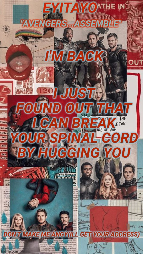 i can also make you bleed by poking you with my fingers :) | I JUST FOUND OUT THAT I CAN BREAK YOUR SPINAL CORD BY HUGGING YOU; I'M BACK; DON'T MAKE ME ANGY(ILL GET YOUR ADDRESS) | image tagged in eyitayo's avengers temp | made w/ Imgflip meme maker