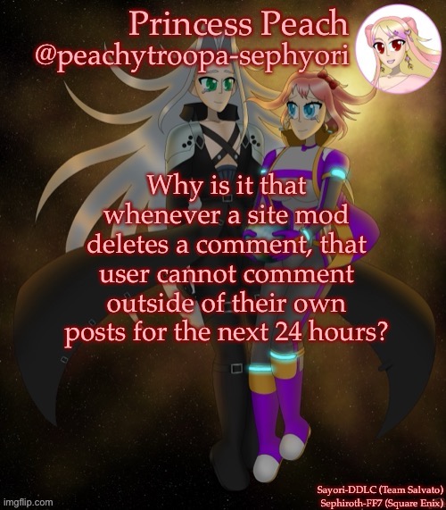 Sayori and Sephiroth | Why is it that whenever a site mod deletes a comment, that user cannot comment outside of their own posts for the next 24 hours? | image tagged in sayori and sephiroth | made w/ Imgflip meme maker