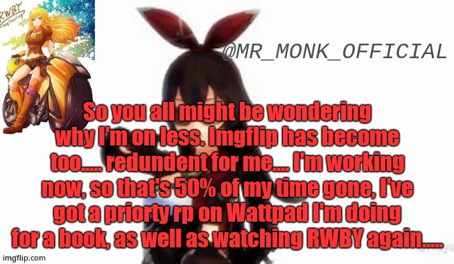 So you all might be wondering why I'm on less. Imgflip has become too..... redundent for me.... I'm working now, so that's 50% of my time gone, I've got a priorty rp on Wattpad I'm doing for a book, as well as watching RWBY again..... | made w/ Imgflip meme maker