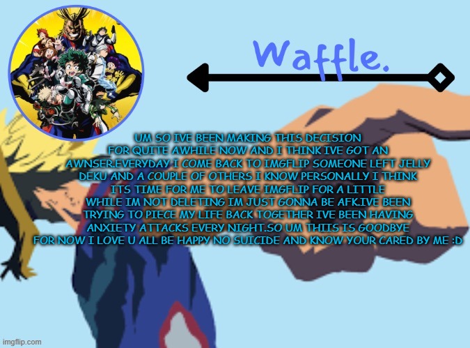 MHA temp 2 waffle | UM SO IVE BEEN MAKING THIS DECISION FOR QUITE AWHILE NOW AND I THINK IVE GOT AN AWNSER.EVERYDAY I COME BACK TO IMGFLIP SOMEONE LEFT JELLY DEKU AND A COUPLE OF OTHERS I KNOW PERSONALLY I THINK ITS TIME FOR ME TO LEAVE IMGFLIP FOR A LITTLE WHILE IM NOT DELETING IM JUST GONNA BE AFK.IVE BEEN TRYING TO PIECE MY LIFE BACK TOGETHER IVE BEEN HAVING ANXIETY ATTACKS EVERY NIGHT.SO UM THIIS IS GOODBYE FOR NOW I LOVE U ALL BE HAPPY NO SUICIDE AND KNOW YOUR CARED BY ME :D | image tagged in mha temp 2 waffle | made w/ Imgflip meme maker