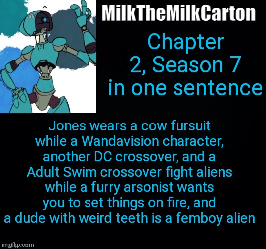 MilktheMilkCarton but he's no longer simping for a robot | Chapter 2, Season 7 in one sentence; Jones wears a cow fursuit while a Wandavision character, another DC crossover, and a Adult Swim crossover fight aliens while a furry arsonist wants you to set things on fire, and a dude with weird teeth is a femboy alien | image tagged in milkthemilkcarton but he's simping for a robot | made w/ Imgflip meme maker