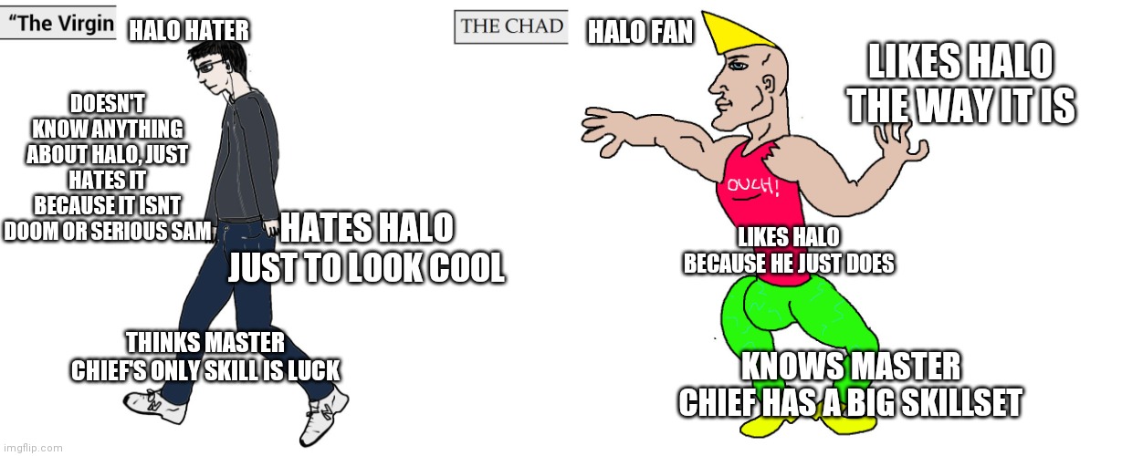 Stop bullying Halo, especially Master Chief | HALO HATER; HALO FAN; LIKES HALO THE WAY IT IS; DOESN'T KNOW ANYTHING ABOUT HALO, JUST HATES IT BECAUSE IT ISNT DOOM OR SERIOUS SAM; HATES HALO JUST TO LOOK COOL; LIKES HALO BECAUSE HE JUST DOES; THINKS MASTER CHIEF'S ONLY SKILL IS LUCK; KNOWS MASTER CHIEF HAS A BIG SKILLSET | image tagged in virgin and chad | made w/ Imgflip meme maker